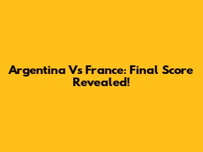 Argentina Vs France: Final Score Revealed!