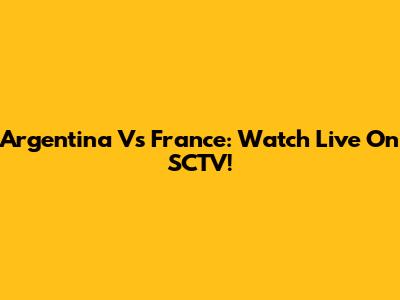 Argentina Vs France: Watch Live On SCTV!