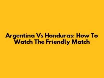 Argentina Vs Honduras: How To Watch The Friendly Match