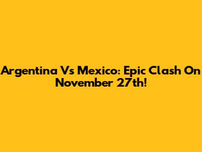 Argentina Vs Mexico: Epic Clash On November 27th!