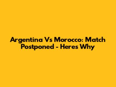 Argentina Vs Morocco: Match Postponed - Here's Why
