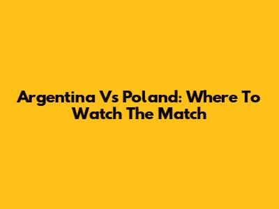 Argentina Vs Poland: Where To Watch The Match