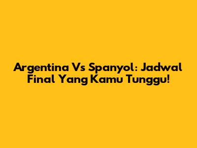 Argentina Vs Spanyol: Jadwal Final Yang Kamu Tunggu!