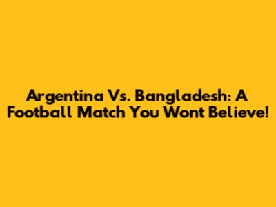 Argentina Vs. Bangladesh: A Football Match You Won't Believe!