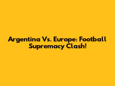 Argentina Vs. Europe: Football Supremacy Clash!