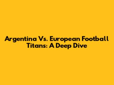 Argentina Vs. European Football Titans: A Deep Dive