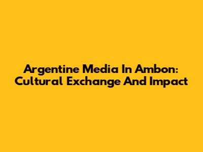Argentine Media In Ambon: Cultural Exchange And Impact