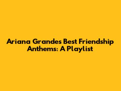 Ariana Grande's Best Friendship Anthems: A Playlist