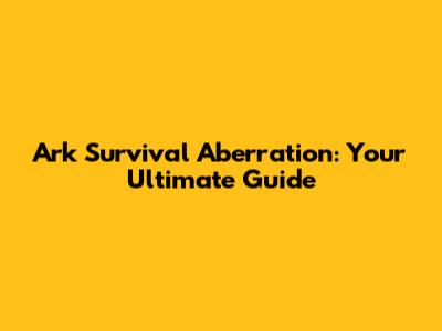Ark Survival Aberration: Your Ultimate Guide