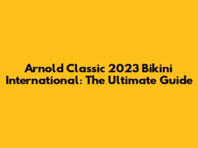 Arnold Classic 2023 Bikini International: The Ultimate Guide