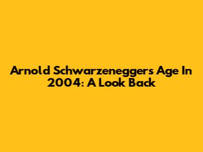 Arnold Schwarzenegger's Age In 2004: A Look Back