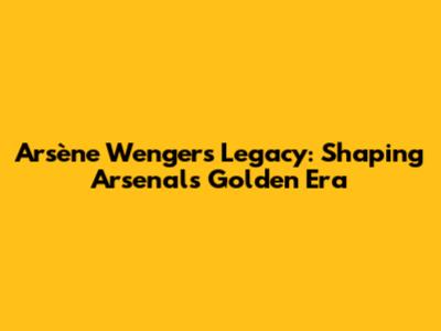 Arsène Wenger's Legacy: Shaping Arsenal's Golden Era