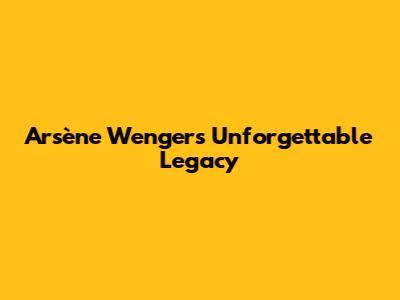 Arsène Wenger's Unforgettable Legacy