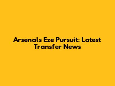 Arsenal's Eze Pursuit: Latest Transfer News