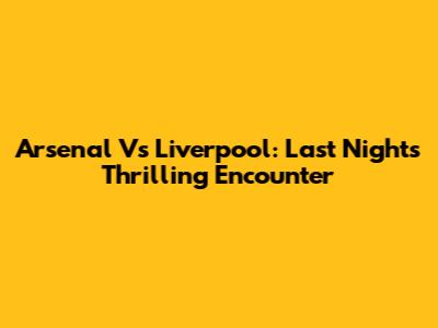 Arsenal Vs Liverpool: Last Night's Thrilling Encounter