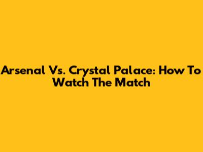 Arsenal Vs. Crystal Palace: How To Watch The Match