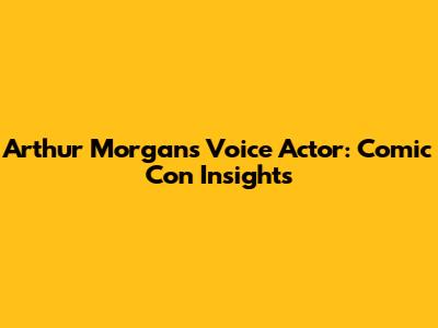 Arthur Morgan's Voice Actor: Comic Con Insights
