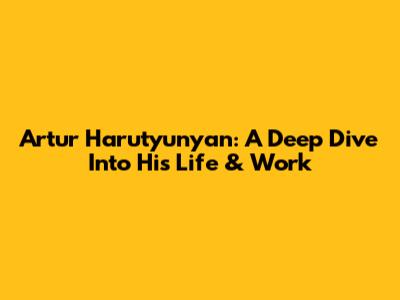 Artur Harutyunyan: A Deep Dive Into His Life & Work