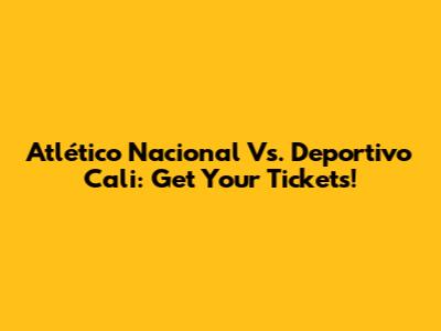 Atlético Nacional Vs. Deportivo Cali: Get Your Tickets!