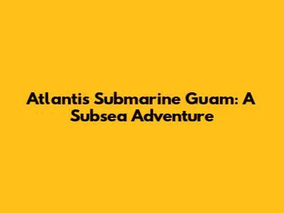 Atlantis Submarine Guam: A Subsea Adventure