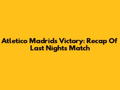 Atletico Madrid's Victory: Recap Of Last Night's Match
