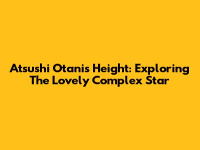 Atsushi Otani's Height: Exploring The Lovely Complex Star