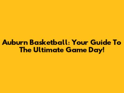 Auburn Basketball: Your Guide To The Ultimate Game Day!