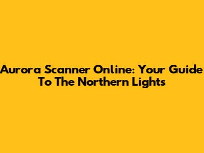 Aurora Scanner Online: Your Guide To The Northern Lights