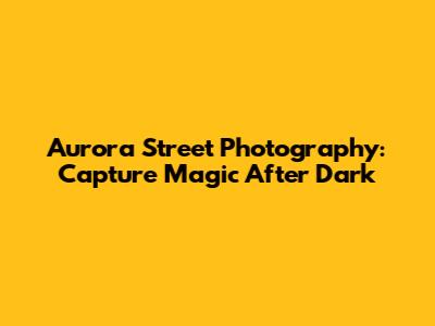 Aurora Street Photography: Capture Magic After Dark