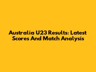 Australia U23 Results: Latest Scores And Match Analysis