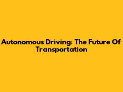 Autonomous Driving: The Future Of Transportation