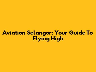 Aviation Selangor: Your Guide To Flying High
