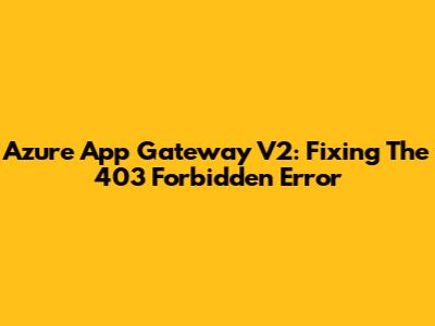 Azure App Gateway V2: Fixing The 403 Forbidden Error