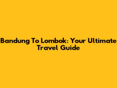 Bandung To Lombok: Your Ultimate Travel Guide