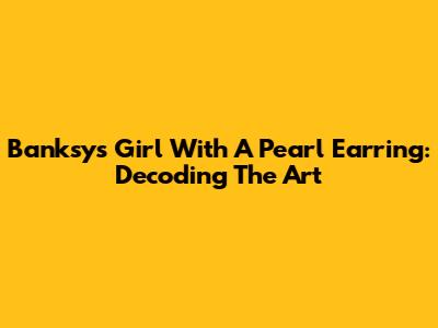 Banksy's Girl With A Pearl Earring: Decoding The Art