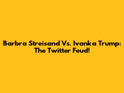 Barbra Streisand Vs. Ivanka Trump: The Twitter Feud!