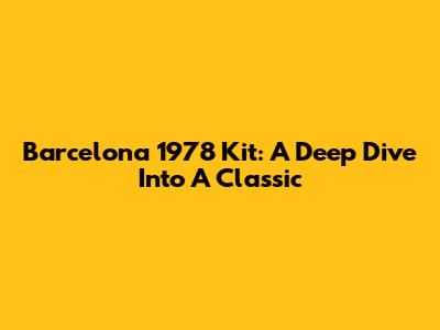 Barcelona 1978 Kit: A Deep Dive Into A Classic