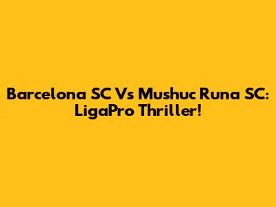 Barcelona SC Vs Mushuc Runa SC: LigaPro Thriller!