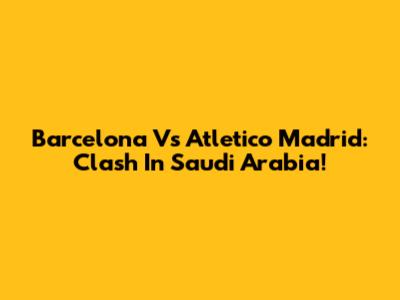 Barcelona Vs Atletico Madrid: Clash In Saudi Arabia!