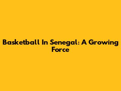 Basketball In Senegal: A Growing Force