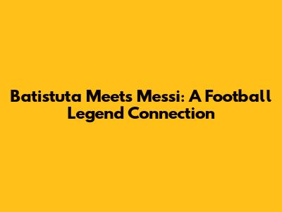 Batistuta Meets Messi: A Football Legend Connection