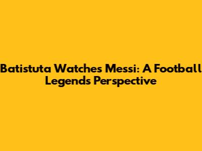 Batistuta Watches Messi: A Football Legend's Perspective