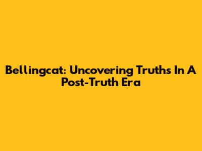 Bellingcat: Uncovering Truths In A Post-Truth Era