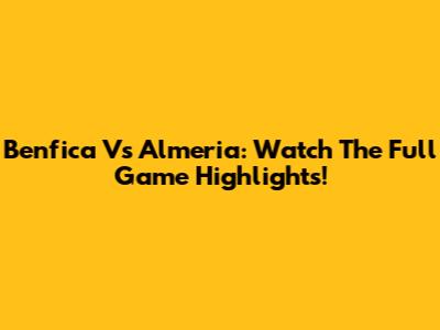 Benfica Vs Almeria: Watch The Full Game Highlights!
