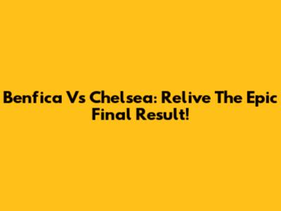 Benfica Vs Chelsea: Relive The Epic Final Result!