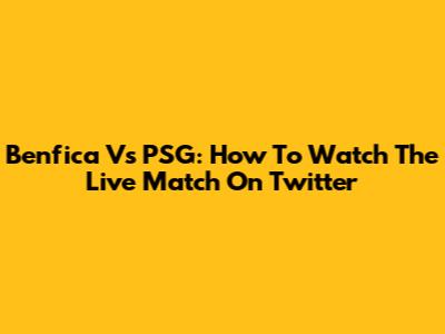Benfica Vs PSG: How To Watch The Live Match On Twitter