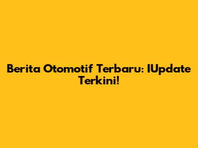 Berita Otomotif Terbaru: IUpdate Terkini!