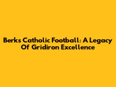 Berks Catholic Football: A Legacy Of Gridiron Excellence