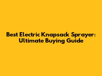 Best Electric Knapsack Sprayer: Ultimate Buying Guide