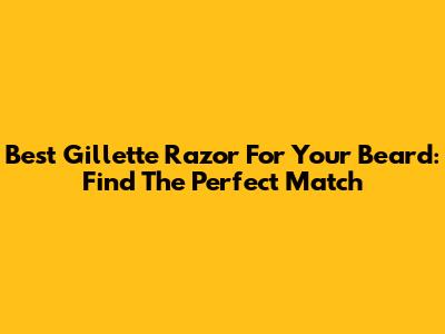 Best Gillette Razor For Your Beard: Find The Perfect Match